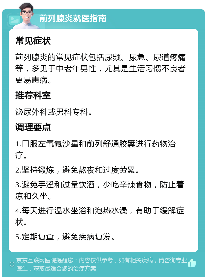 前列腺炎就医指南 常见症状 前列腺炎的常见症状包括尿频、尿急、尿道疼痛等，多见于中老年男性，尤其是生活习惯不良者更易患病。 推荐科室 泌尿外科或男科专科。 调理要点 1.口服左氧氟沙星和前列舒通胶囊进行药物治疗。 2.坚持锻炼，避免熬夜和过度劳累。 3.避免手淫和过量饮酒，少吃辛辣食物，防止着凉和久坐。 4.每天进行温水坐浴和泡热水澡，有助于缓解症状。 5.定期复查，避免疾病复发。