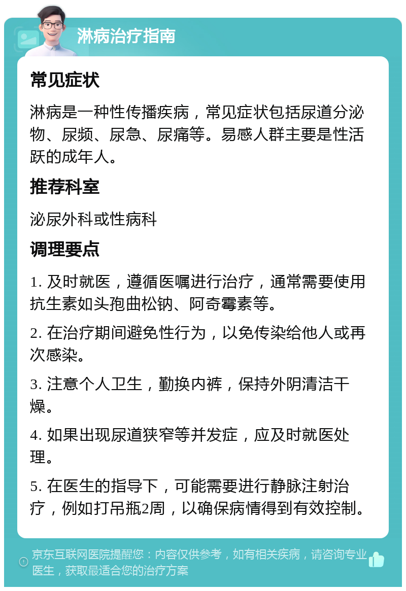 淋病治疗指南 常见症状 淋病是一种性传播疾病，常见症状包括尿道分泌物、尿频、尿急、尿痛等。易感人群主要是性活跃的成年人。 推荐科室 泌尿外科或性病科 调理要点 1. 及时就医，遵循医嘱进行治疗，通常需要使用抗生素如头孢曲松钠、阿奇霉素等。 2. 在治疗期间避免性行为，以免传染给他人或再次感染。 3. 注意个人卫生，勤换内裤，保持外阴清洁干燥。 4. 如果出现尿道狭窄等并发症，应及时就医处理。 5. 在医生的指导下，可能需要进行静脉注射治疗，例如打吊瓶2周，以确保病情得到有效控制。