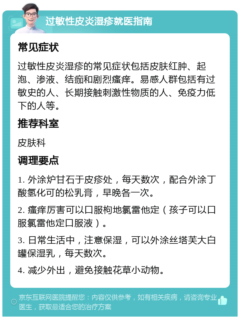 过敏性皮炎湿疹就医指南 常见症状 过敏性皮炎湿疹的常见症状包括皮肤红肿、起泡、渗液、结痂和剧烈瘙痒。易感人群包括有过敏史的人、长期接触刺激性物质的人、免疫力低下的人等。 推荐科室 皮肤科 调理要点 1. 外涂炉甘石于皮疹处，每天数次，配合外涂丁酸氢化可的松乳膏，早晚各一次。 2. 瘙痒厉害可以口服枸地氯雷他定（孩子可以口服氯雷他定口服液）。 3. 日常生活中，注意保湿，可以外涂丝塔芙大白罐保湿乳，每天数次。 4. 减少外出，避免接触花草小动物。