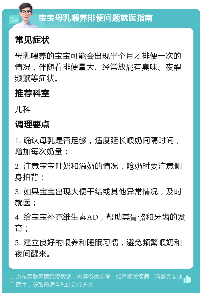 宝宝母乳喂养排便问题就医指南 常见症状 母乳喂养的宝宝可能会出现半个月才排便一次的情况，伴随着排便量大、经常放屁有臭味、夜醒频繁等症状。 推荐科室 儿科 调理要点 1. 确认母乳是否足够，适度延长喂奶间隔时间，增加每次奶量； 2. 注意宝宝吐奶和溢奶的情况，呛奶时要注意侧身拍背； 3. 如果宝宝出现大便干结或其他异常情况，及时就医； 4. 给宝宝补充维生素AD，帮助其骨骼和牙齿的发育； 5. 建立良好的喂养和睡眠习惯，避免频繁喂奶和夜间醒来。