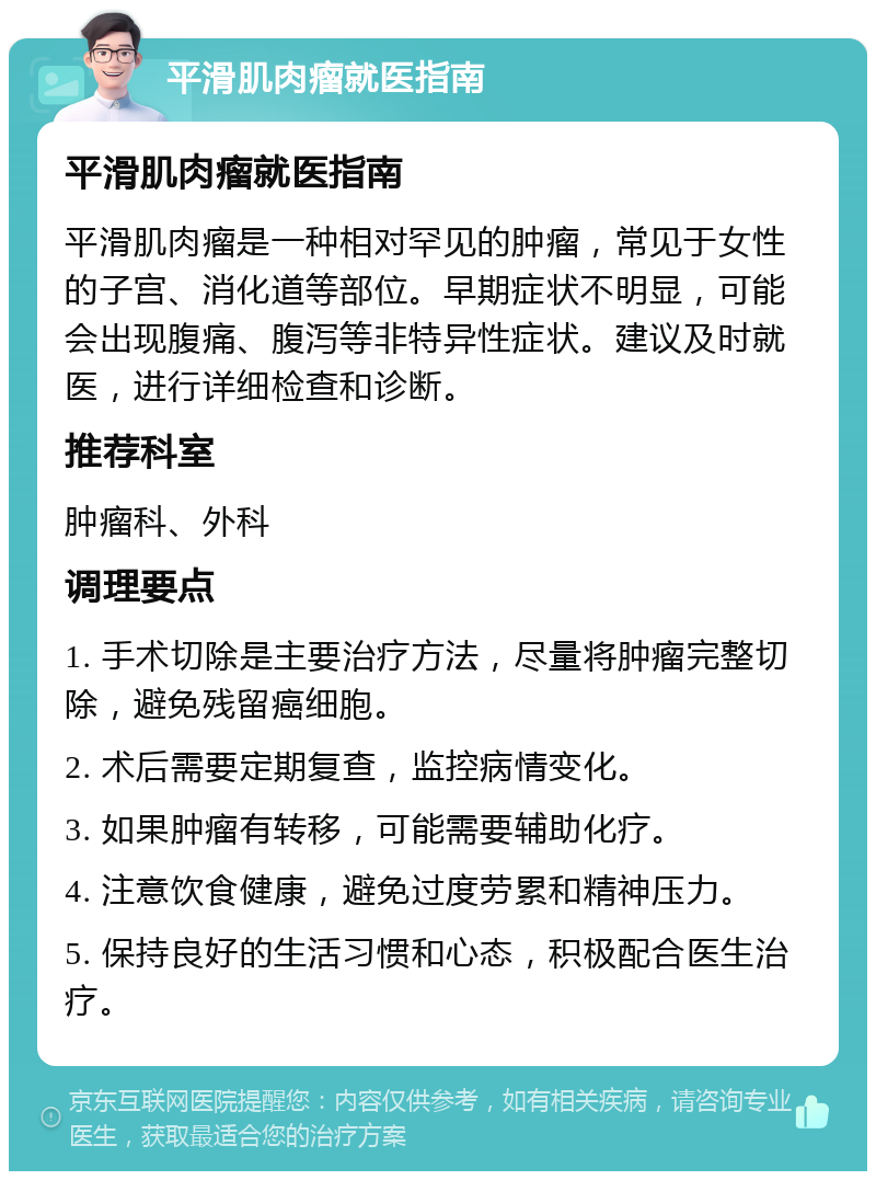 平滑肌肉瘤就医指南 平滑肌肉瘤就医指南 平滑肌肉瘤是一种相对罕见的肿瘤，常见于女性的子宫、消化道等部位。早期症状不明显，可能会出现腹痛、腹泻等非特异性症状。建议及时就医，进行详细检查和诊断。 推荐科室 肿瘤科、外科 调理要点 1. 手术切除是主要治疗方法，尽量将肿瘤完整切除，避免残留癌细胞。 2. 术后需要定期复查，监控病情变化。 3. 如果肿瘤有转移，可能需要辅助化疗。 4. 注意饮食健康，避免过度劳累和精神压力。 5. 保持良好的生活习惯和心态，积极配合医生治疗。