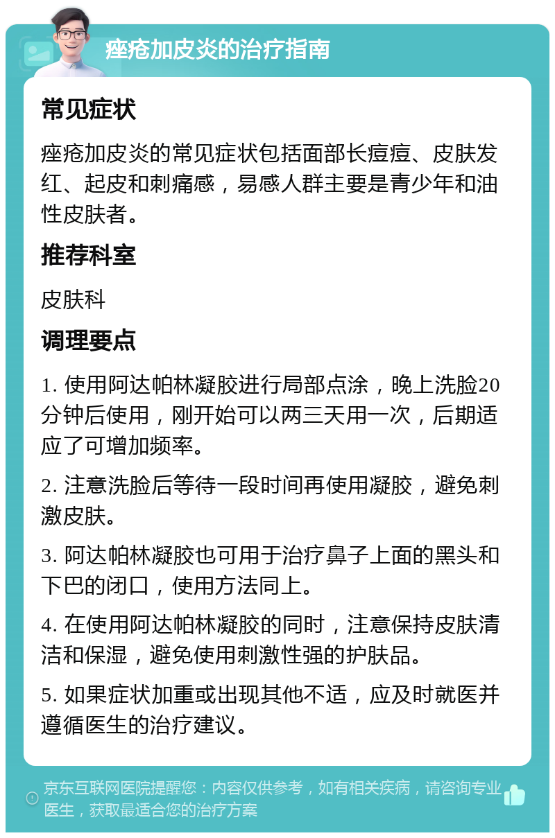 痤疮加皮炎的治疗指南 常见症状 痤疮加皮炎的常见症状包括面部长痘痘、皮肤发红、起皮和刺痛感，易感人群主要是青少年和油性皮肤者。 推荐科室 皮肤科 调理要点 1. 使用阿达帕林凝胶进行局部点涂，晚上洗脸20分钟后使用，刚开始可以两三天用一次，后期适应了可增加频率。 2. 注意洗脸后等待一段时间再使用凝胶，避免刺激皮肤。 3. 阿达帕林凝胶也可用于治疗鼻子上面的黑头和下巴的闭口，使用方法同上。 4. 在使用阿达帕林凝胶的同时，注意保持皮肤清洁和保湿，避免使用刺激性强的护肤品。 5. 如果症状加重或出现其他不适，应及时就医并遵循医生的治疗建议。