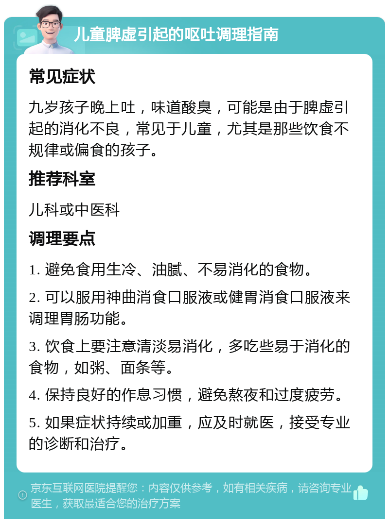 儿童脾虚引起的呕吐调理指南 常见症状 九岁孩子晚上吐，味道酸臭，可能是由于脾虚引起的消化不良，常见于儿童，尤其是那些饮食不规律或偏食的孩子。 推荐科室 儿科或中医科 调理要点 1. 避免食用生冷、油腻、不易消化的食物。 2. 可以服用神曲消食口服液或健胃消食口服液来调理胃肠功能。 3. 饮食上要注意清淡易消化，多吃些易于消化的食物，如粥、面条等。 4. 保持良好的作息习惯，避免熬夜和过度疲劳。 5. 如果症状持续或加重，应及时就医，接受专业的诊断和治疗。