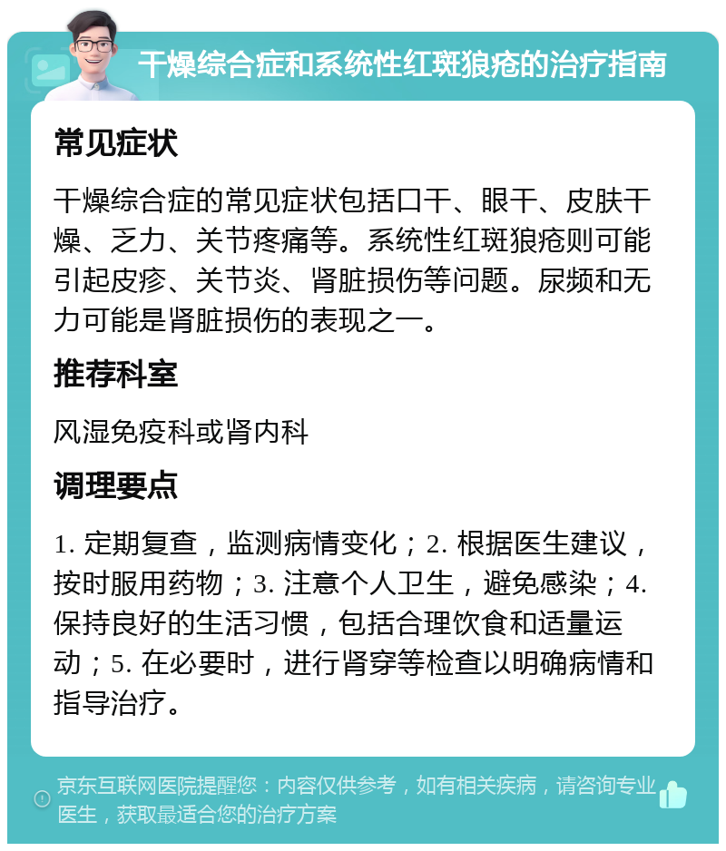 干燥综合症和系统性红斑狼疮的治疗指南 常见症状 干燥综合症的常见症状包括口干、眼干、皮肤干燥、乏力、关节疼痛等。系统性红斑狼疮则可能引起皮疹、关节炎、肾脏损伤等问题。尿频和无力可能是肾脏损伤的表现之一。 推荐科室 风湿免疫科或肾内科 调理要点 1. 定期复查，监测病情变化；2. 根据医生建议，按时服用药物；3. 注意个人卫生，避免感染；4. 保持良好的生活习惯，包括合理饮食和适量运动；5. 在必要时，进行肾穿等检查以明确病情和指导治疗。