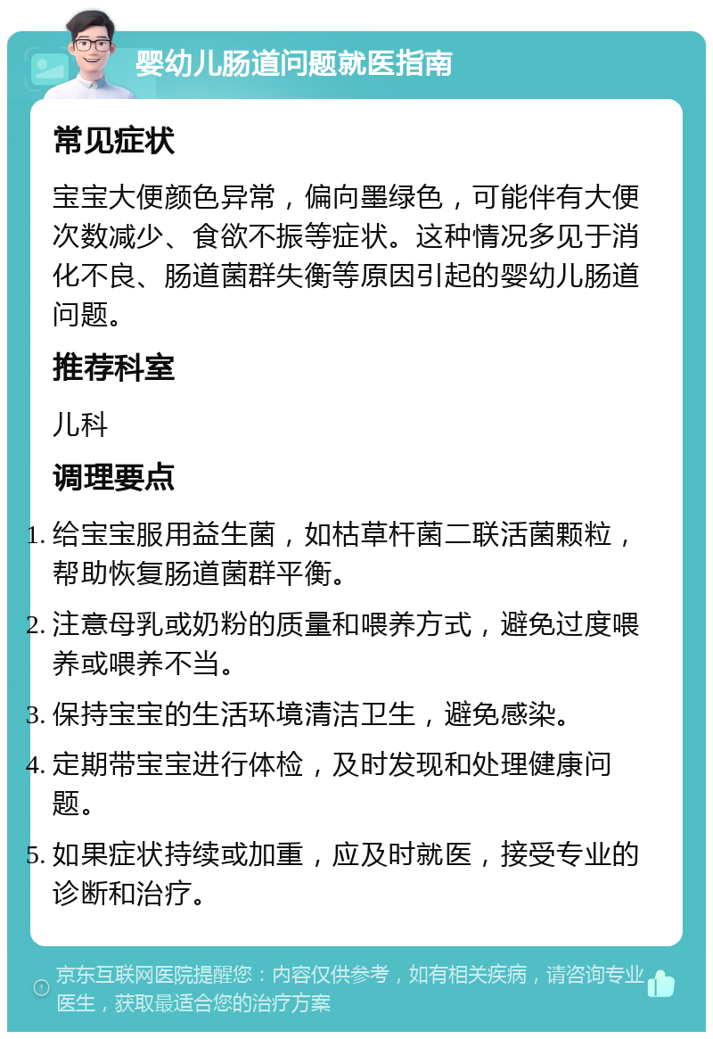 婴幼儿肠道问题就医指南 常见症状 宝宝大便颜色异常，偏向墨绿色，可能伴有大便次数减少、食欲不振等症状。这种情况多见于消化不良、肠道菌群失衡等原因引起的婴幼儿肠道问题。 推荐科室 儿科 调理要点 给宝宝服用益生菌，如枯草杆菌二联活菌颗粒，帮助恢复肠道菌群平衡。 注意母乳或奶粉的质量和喂养方式，避免过度喂养或喂养不当。 保持宝宝的生活环境清洁卫生，避免感染。 定期带宝宝进行体检，及时发现和处理健康问题。 如果症状持续或加重，应及时就医，接受专业的诊断和治疗。