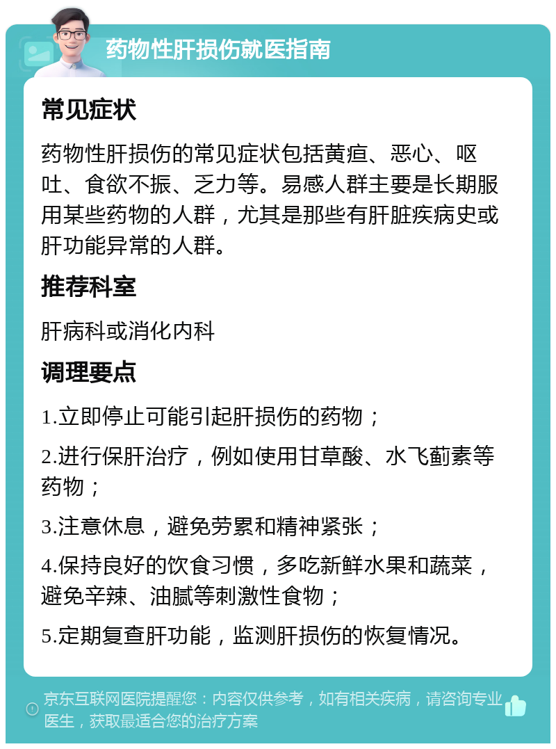 药物性肝损伤就医指南 常见症状 药物性肝损伤的常见症状包括黄疸、恶心、呕吐、食欲不振、乏力等。易感人群主要是长期服用某些药物的人群，尤其是那些有肝脏疾病史或肝功能异常的人群。 推荐科室 肝病科或消化内科 调理要点 1.立即停止可能引起肝损伤的药物； 2.进行保肝治疗，例如使用甘草酸、水飞蓟素等药物； 3.注意休息，避免劳累和精神紧张； 4.保持良好的饮食习惯，多吃新鲜水果和蔬菜，避免辛辣、油腻等刺激性食物； 5.定期复查肝功能，监测肝损伤的恢复情况。