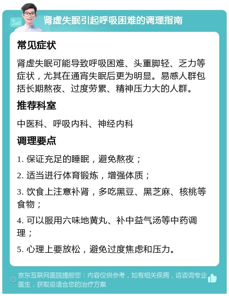 肾虚失眠引起呼吸困难的调理指南 常见症状 肾虚失眠可能导致呼吸困难、头重脚轻、乏力等症状，尤其在通宵失眠后更为明显。易感人群包括长期熬夜、过度劳累、精神压力大的人群。 推荐科室 中医科、呼吸内科、神经内科 调理要点 1. 保证充足的睡眠，避免熬夜； 2. 适当进行体育锻炼，增强体质； 3. 饮食上注意补肾，多吃黑豆、黑芝麻、核桃等食物； 4. 可以服用六味地黄丸、补中益气汤等中药调理； 5. 心理上要放松，避免过度焦虑和压力。