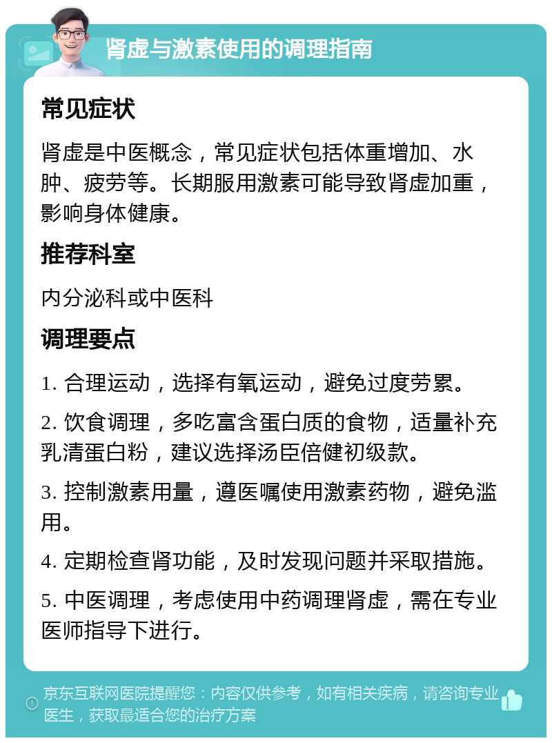 肾虚与激素使用的调理指南 常见症状 肾虚是中医概念，常见症状包括体重增加、水肿、疲劳等。长期服用激素可能导致肾虚加重，影响身体健康。 推荐科室 内分泌科或中医科 调理要点 1. 合理运动，选择有氧运动，避免过度劳累。 2. 饮食调理，多吃富含蛋白质的食物，适量补充乳清蛋白粉，建议选择汤臣倍健初级款。 3. 控制激素用量，遵医嘱使用激素药物，避免滥用。 4. 定期检查肾功能，及时发现问题并采取措施。 5. 中医调理，考虑使用中药调理肾虚，需在专业医师指导下进行。