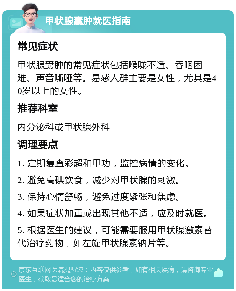 甲状腺囊肿就医指南 常见症状 甲状腺囊肿的常见症状包括喉咙不适、吞咽困难、声音嘶哑等。易感人群主要是女性，尤其是40岁以上的女性。 推荐科室 内分泌科或甲状腺外科 调理要点 1. 定期复查彩超和甲功，监控病情的变化。 2. 避免高碘饮食，减少对甲状腺的刺激。 3. 保持心情舒畅，避免过度紧张和焦虑。 4. 如果症状加重或出现其他不适，应及时就医。 5. 根据医生的建议，可能需要服用甲状腺激素替代治疗药物，如左旋甲状腺素钠片等。