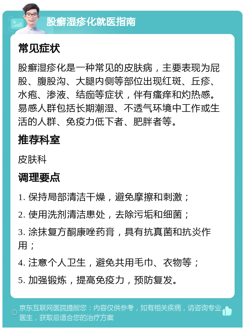 股癣湿疹化就医指南 常见症状 股癣湿疹化是一种常见的皮肤病，主要表现为屁股、腹股沟、大腿内侧等部位出现红斑、丘疹、水疱、渗液、结痂等症状，伴有瘙痒和灼热感。易感人群包括长期潮湿、不透气环境中工作或生活的人群、免疫力低下者、肥胖者等。 推荐科室 皮肤科 调理要点 1. 保持局部清洁干燥，避免摩擦和刺激； 2. 使用洗剂清洁患处，去除污垢和细菌； 3. 涂抹复方酮康唑药膏，具有抗真菌和抗炎作用； 4. 注意个人卫生，避免共用毛巾、衣物等； 5. 加强锻炼，提高免疫力，预防复发。