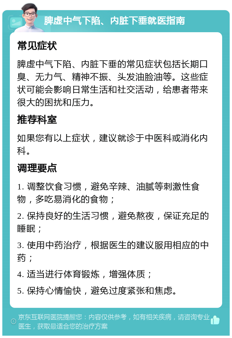 脾虚中气下陷、内脏下垂就医指南 常见症状 脾虚中气下陷、内脏下垂的常见症状包括长期口臭、无力气、精神不振、头发油脸油等。这些症状可能会影响日常生活和社交活动，给患者带来很大的困扰和压力。 推荐科室 如果您有以上症状，建议就诊于中医科或消化内科。 调理要点 1. 调整饮食习惯，避免辛辣、油腻等刺激性食物，多吃易消化的食物； 2. 保持良好的生活习惯，避免熬夜，保证充足的睡眠； 3. 使用中药治疗，根据医生的建议服用相应的中药； 4. 适当进行体育锻炼，增强体质； 5. 保持心情愉快，避免过度紧张和焦虑。