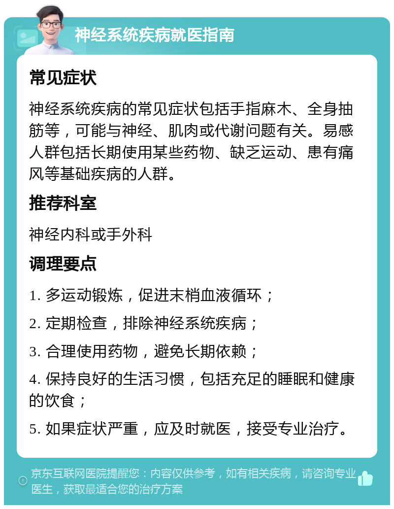 神经系统疾病就医指南 常见症状 神经系统疾病的常见症状包括手指麻木、全身抽筋等，可能与神经、肌肉或代谢问题有关。易感人群包括长期使用某些药物、缺乏运动、患有痛风等基础疾病的人群。 推荐科室 神经内科或手外科 调理要点 1. 多运动锻炼，促进末梢血液循环； 2. 定期检查，排除神经系统疾病； 3. 合理使用药物，避免长期依赖； 4. 保持良好的生活习惯，包括充足的睡眠和健康的饮食； 5. 如果症状严重，应及时就医，接受专业治疗。