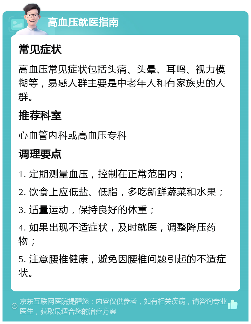 高血压就医指南 常见症状 高血压常见症状包括头痛、头晕、耳鸣、视力模糊等，易感人群主要是中老年人和有家族史的人群。 推荐科室 心血管内科或高血压专科 调理要点 1. 定期测量血压，控制在正常范围内； 2. 饮食上应低盐、低脂，多吃新鲜蔬菜和水果； 3. 适量运动，保持良好的体重； 4. 如果出现不适症状，及时就医，调整降压药物； 5. 注意腰椎健康，避免因腰椎问题引起的不适症状。