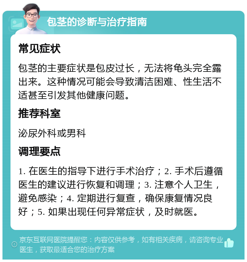 包茎的诊断与治疗指南 常见症状 包茎的主要症状是包皮过长，无法将龟头完全露出来。这种情况可能会导致清洁困难、性生活不适甚至引发其他健康问题。 推荐科室 泌尿外科或男科 调理要点 1. 在医生的指导下进行手术治疗；2. 手术后遵循医生的建议进行恢复和调理；3. 注意个人卫生，避免感染；4. 定期进行复查，确保康复情况良好；5. 如果出现任何异常症状，及时就医。