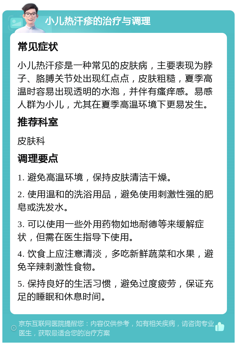 小儿热汗疹的治疗与调理 常见症状 小儿热汗疹是一种常见的皮肤病，主要表现为脖子、胳膊关节处出现红点点，皮肤粗糙，夏季高温时容易出现透明的水泡，并伴有瘙痒感。易感人群为小儿，尤其在夏季高温环境下更易发生。 推荐科室 皮肤科 调理要点 1. 避免高温环境，保持皮肤清洁干燥。 2. 使用温和的洗浴用品，避免使用刺激性强的肥皂或洗发水。 3. 可以使用一些外用药物如地耐德等来缓解症状，但需在医生指导下使用。 4. 饮食上应注意清淡，多吃新鲜蔬菜和水果，避免辛辣刺激性食物。 5. 保持良好的生活习惯，避免过度疲劳，保证充足的睡眠和休息时间。