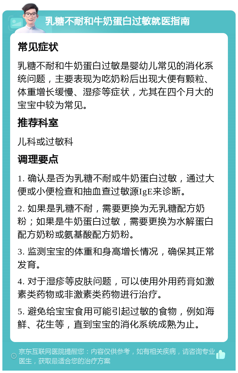 乳糖不耐和牛奶蛋白过敏就医指南 常见症状 乳糖不耐和牛奶蛋白过敏是婴幼儿常见的消化系统问题，主要表现为吃奶粉后出现大便有颗粒、体重增长缓慢、湿疹等症状，尤其在四个月大的宝宝中较为常见。 推荐科室 儿科或过敏科 调理要点 1. 确认是否为乳糖不耐或牛奶蛋白过敏，通过大便或小便检查和抽血查过敏源IgE来诊断。 2. 如果是乳糖不耐，需要更换为无乳糖配方奶粉；如果是牛奶蛋白过敏，需要更换为水解蛋白配方奶粉或氨基酸配方奶粉。 3. 监测宝宝的体重和身高增长情况，确保其正常发育。 4. 对于湿疹等皮肤问题，可以使用外用药膏如激素类药物或非激素类药物进行治疗。 5. 避免给宝宝食用可能引起过敏的食物，例如海鲜、花生等，直到宝宝的消化系统成熟为止。