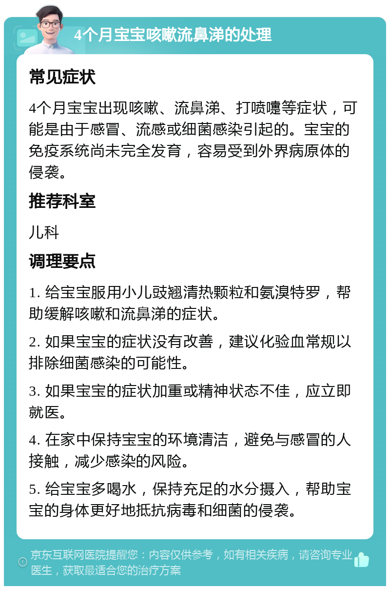 4个月宝宝咳嗽流鼻涕的处理 常见症状 4个月宝宝出现咳嗽、流鼻涕、打喷嚏等症状，可能是由于感冒、流感或细菌感染引起的。宝宝的免疫系统尚未完全发育，容易受到外界病原体的侵袭。 推荐科室 儿科 调理要点 1. 给宝宝服用小儿豉翘清热颗粒和氨溴特罗，帮助缓解咳嗽和流鼻涕的症状。 2. 如果宝宝的症状没有改善，建议化验血常规以排除细菌感染的可能性。 3. 如果宝宝的症状加重或精神状态不佳，应立即就医。 4. 在家中保持宝宝的环境清洁，避免与感冒的人接触，减少感染的风险。 5. 给宝宝多喝水，保持充足的水分摄入，帮助宝宝的身体更好地抵抗病毒和细菌的侵袭。