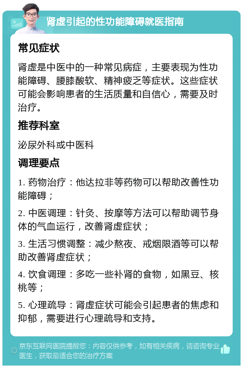 肾虚引起的性功能障碍就医指南 常见症状 肾虚是中医中的一种常见病症，主要表现为性功能障碍、腰膝酸软、精神疲乏等症状。这些症状可能会影响患者的生活质量和自信心，需要及时治疗。 推荐科室 泌尿外科或中医科 调理要点 1. 药物治疗：他达拉非等药物可以帮助改善性功能障碍； 2. 中医调理：针灸、按摩等方法可以帮助调节身体的气血运行，改善肾虚症状； 3. 生活习惯调整：减少熬夜、戒烟限酒等可以帮助改善肾虚症状； 4. 饮食调理：多吃一些补肾的食物，如黑豆、核桃等； 5. 心理疏导：肾虚症状可能会引起患者的焦虑和抑郁，需要进行心理疏导和支持。