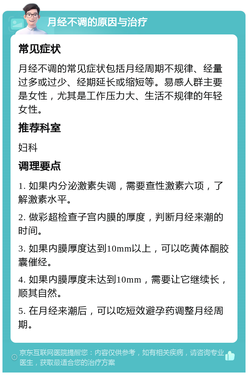 月经不调的原因与治疗 常见症状 月经不调的常见症状包括月经周期不规律、经量过多或过少、经期延长或缩短等。易感人群主要是女性，尤其是工作压力大、生活不规律的年轻女性。 推荐科室 妇科 调理要点 1. 如果内分泌激素失调，需要查性激素六项，了解激素水平。 2. 做彩超检查子宫内膜的厚度，判断月经来潮的时间。 3. 如果内膜厚度达到10mm以上，可以吃黄体酮胶囊催经。 4. 如果内膜厚度未达到10mm，需要让它继续长，顺其自然。 5. 在月经来潮后，可以吃短效避孕药调整月经周期。