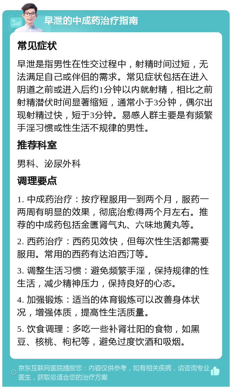 早泄的中成药治疗指南 常见症状 早泄是指男性在性交过程中，射精时间过短，无法满足自己或伴侣的需求。常见症状包括在进入阴道之前或进入后约1分钟以内就射精，相比之前射精潜伏时间显著缩短，通常小于3分钟，偶尔出现射精过快，短于3分钟。易感人群主要是有频繁手淫习惯或性生活不规律的男性。 推荐科室 男科、泌尿外科 调理要点 1. 中成药治疗：按疗程服用一到两个月，服药一两周有明显的效果，彻底治愈得两个月左右。推荐的中成药包括金匮肾气丸、六味地黄丸等。 2. 西药治疗：西药见效快，但每次性生活都需要服用。常用的西药有达泊西汀等。 3. 调整生活习惯：避免频繁手淫，保持规律的性生活，减少精神压力，保持良好的心态。 4. 加强锻炼：适当的体育锻炼可以改善身体状况，增强体质，提高性生活质量。 5. 饮食调理：多吃一些补肾壮阳的食物，如黑豆、核桃、枸杞等，避免过度饮酒和吸烟。