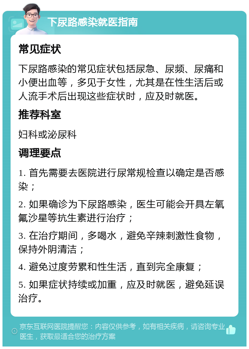 下尿路感染就医指南 常见症状 下尿路感染的常见症状包括尿急、尿频、尿痛和小便出血等，多见于女性，尤其是在性生活后或人流手术后出现这些症状时，应及时就医。 推荐科室 妇科或泌尿科 调理要点 1. 首先需要去医院进行尿常规检查以确定是否感染； 2. 如果确诊为下尿路感染，医生可能会开具左氧氟沙星等抗生素进行治疗； 3. 在治疗期间，多喝水，避免辛辣刺激性食物，保持外阴清洁； 4. 避免过度劳累和性生活，直到完全康复； 5. 如果症状持续或加重，应及时就医，避免延误治疗。