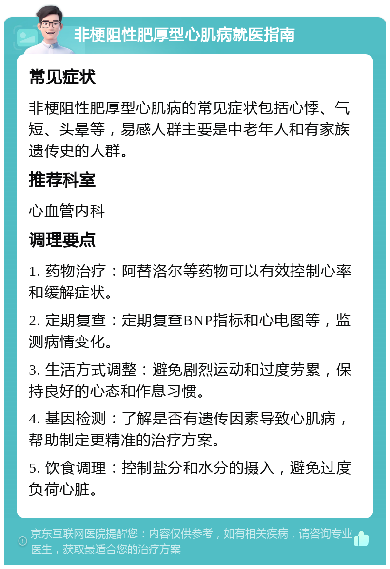 非梗阻性肥厚型心肌病就医指南 常见症状 非梗阻性肥厚型心肌病的常见症状包括心悸、气短、头晕等，易感人群主要是中老年人和有家族遗传史的人群。 推荐科室 心血管内科 调理要点 1. 药物治疗：阿替洛尔等药物可以有效控制心率和缓解症状。 2. 定期复查：定期复查BNP指标和心电图等，监测病情变化。 3. 生活方式调整：避免剧烈运动和过度劳累，保持良好的心态和作息习惯。 4. 基因检测：了解是否有遗传因素导致心肌病，帮助制定更精准的治疗方案。 5. 饮食调理：控制盐分和水分的摄入，避免过度负荷心脏。