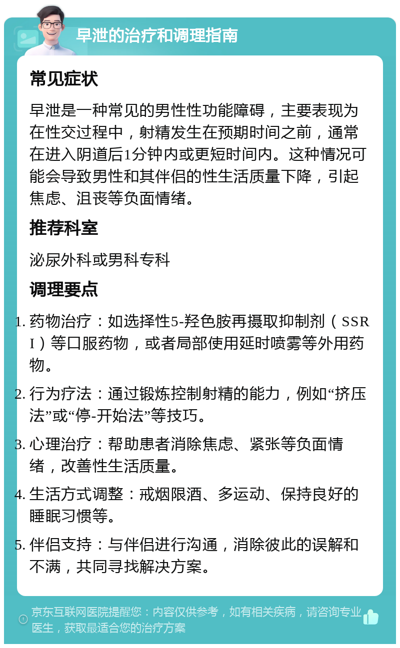 早泄的治疗和调理指南 常见症状 早泄是一种常见的男性性功能障碍，主要表现为在性交过程中，射精发生在预期时间之前，通常在进入阴道后1分钟内或更短时间内。这种情况可能会导致男性和其伴侣的性生活质量下降，引起焦虑、沮丧等负面情绪。 推荐科室 泌尿外科或男科专科 调理要点 药物治疗：如选择性5-羟色胺再摄取抑制剂（SSRI）等口服药物，或者局部使用延时喷雾等外用药物。 行为疗法：通过锻炼控制射精的能力，例如“挤压法”或“停-开始法”等技巧。 心理治疗：帮助患者消除焦虑、紧张等负面情绪，改善性生活质量。 生活方式调整：戒烟限酒、多运动、保持良好的睡眠习惯等。 伴侣支持：与伴侣进行沟通，消除彼此的误解和不满，共同寻找解决方案。