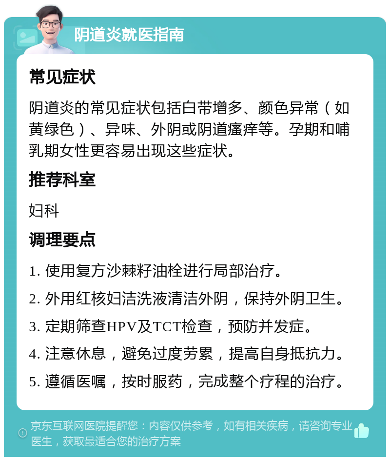 阴道炎就医指南 常见症状 阴道炎的常见症状包括白带增多、颜色异常（如黄绿色）、异味、外阴或阴道瘙痒等。孕期和哺乳期女性更容易出现这些症状。 推荐科室 妇科 调理要点 1. 使用复方沙棘籽油栓进行局部治疗。 2. 外用红核妇洁洗液清洁外阴，保持外阴卫生。 3. 定期筛查HPV及TCT检查，预防并发症。 4. 注意休息，避免过度劳累，提高自身抵抗力。 5. 遵循医嘱，按时服药，完成整个疗程的治疗。