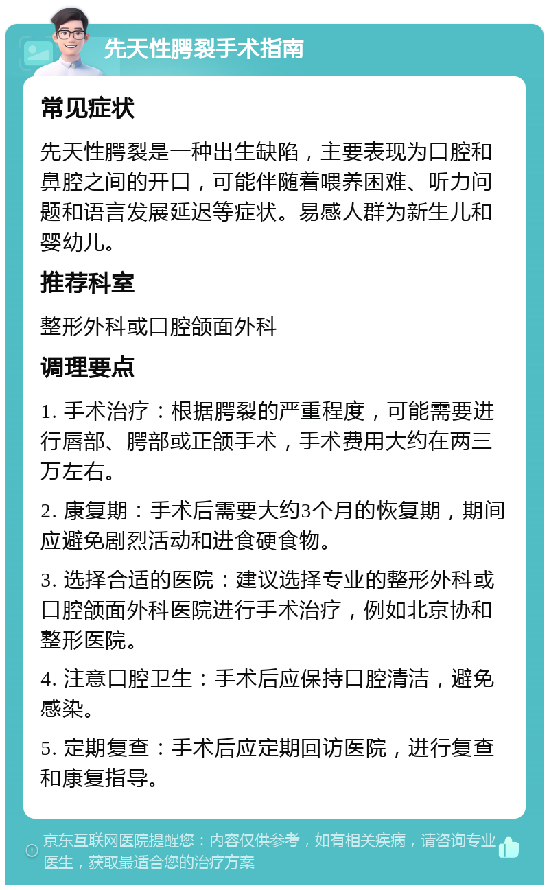 先天性腭裂手术指南 常见症状 先天性腭裂是一种出生缺陷，主要表现为口腔和鼻腔之间的开口，可能伴随着喂养困难、听力问题和语言发展延迟等症状。易感人群为新生儿和婴幼儿。 推荐科室 整形外科或口腔颌面外科 调理要点 1. 手术治疗：根据腭裂的严重程度，可能需要进行唇部、腭部或正颌手术，手术费用大约在两三万左右。 2. 康复期：手术后需要大约3个月的恢复期，期间应避免剧烈活动和进食硬食物。 3. 选择合适的医院：建议选择专业的整形外科或口腔颌面外科医院进行手术治疗，例如北京协和整形医院。 4. 注意口腔卫生：手术后应保持口腔清洁，避免感染。 5. 定期复查：手术后应定期回访医院，进行复查和康复指导。