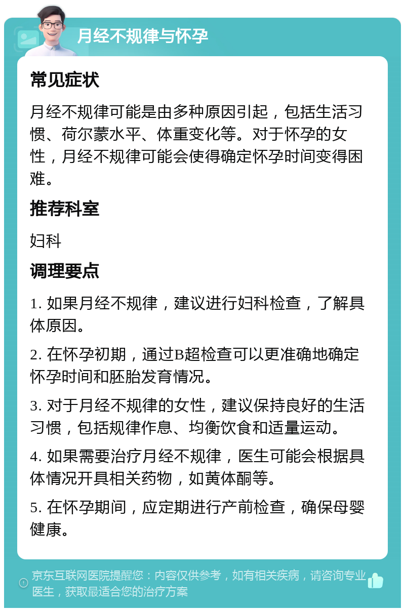 月经不规律与怀孕 常见症状 月经不规律可能是由多种原因引起，包括生活习惯、荷尔蒙水平、体重变化等。对于怀孕的女性，月经不规律可能会使得确定怀孕时间变得困难。 推荐科室 妇科 调理要点 1. 如果月经不规律，建议进行妇科检查，了解具体原因。 2. 在怀孕初期，通过B超检查可以更准确地确定怀孕时间和胚胎发育情况。 3. 对于月经不规律的女性，建议保持良好的生活习惯，包括规律作息、均衡饮食和适量运动。 4. 如果需要治疗月经不规律，医生可能会根据具体情况开具相关药物，如黄体酮等。 5. 在怀孕期间，应定期进行产前检查，确保母婴健康。