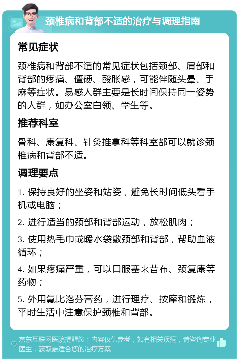 颈椎病和背部不适的治疗与调理指南 常见症状 颈椎病和背部不适的常见症状包括颈部、肩部和背部的疼痛、僵硬、酸胀感，可能伴随头晕、手麻等症状。易感人群主要是长时间保持同一姿势的人群，如办公室白领、学生等。 推荐科室 骨科、康复科、针灸推拿科等科室都可以就诊颈椎病和背部不适。 调理要点 1. 保持良好的坐姿和站姿，避免长时间低头看手机或电脑； 2. 进行适当的颈部和背部运动，放松肌肉； 3. 使用热毛巾或暖水袋敷颈部和背部，帮助血液循环； 4. 如果疼痛严重，可以口服塞来昔布、颈复康等药物； 5. 外用氟比洛芬膏药，进行理疗、按摩和锻炼，平时生活中注意保护颈椎和背部。