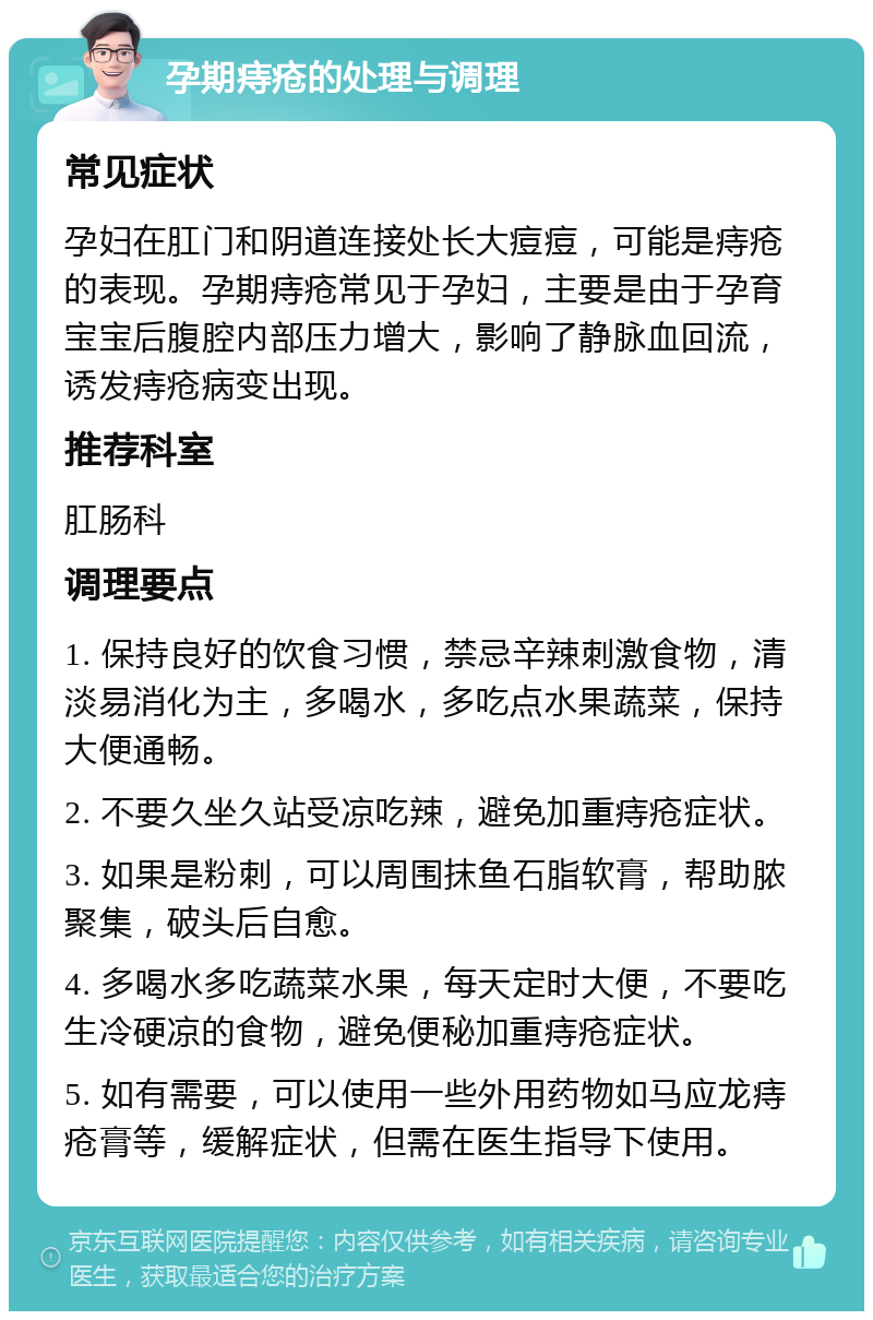 孕期痔疮的处理与调理 常见症状 孕妇在肛门和阴道连接处长大痘痘，可能是痔疮的表现。孕期痔疮常见于孕妇，主要是由于孕育宝宝后腹腔内部压力增大，影响了静脉血回流，诱发痔疮病变出现。 推荐科室 肛肠科 调理要点 1. 保持良好的饮食习惯，禁忌辛辣刺激食物，清淡易消化为主，多喝水，多吃点水果蔬菜，保持大便通畅。 2. 不要久坐久站受凉吃辣，避免加重痔疮症状。 3. 如果是粉刺，可以周围抹鱼石脂软膏，帮助脓聚集，破头后自愈。 4. 多喝水多吃蔬菜水果，每天定时大便，不要吃生冷硬凉的食物，避免便秘加重痔疮症状。 5. 如有需要，可以使用一些外用药物如马应龙痔疮膏等，缓解症状，但需在医生指导下使用。