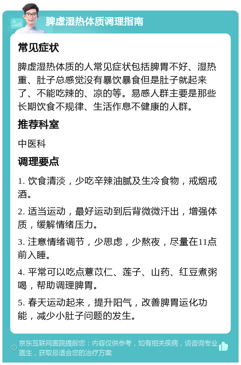 脾虚湿热体质调理指南 常见症状 脾虚湿热体质的人常见症状包括脾胃不好、湿热重、肚子总感觉没有暴饮暴食但是肚子就起来了、不能吃辣的、凉的等。易感人群主要是那些长期饮食不规律、生活作息不健康的人群。 推荐科室 中医科 调理要点 1. 饮食清淡，少吃辛辣油腻及生冷食物，戒烟戒酒。 2. 适当运动，最好运动到后背微微汗出，增强体质，缓解情绪压力。 3. 注意情绪调节，少思虑，少熬夜，尽量在11点前入睡。 4. 平常可以吃点薏苡仁、莲子、山药、红豆煮粥喝，帮助调理脾胃。 5. 春天运动起来，提升阳气，改善脾胃运化功能，减少小肚子问题的发生。