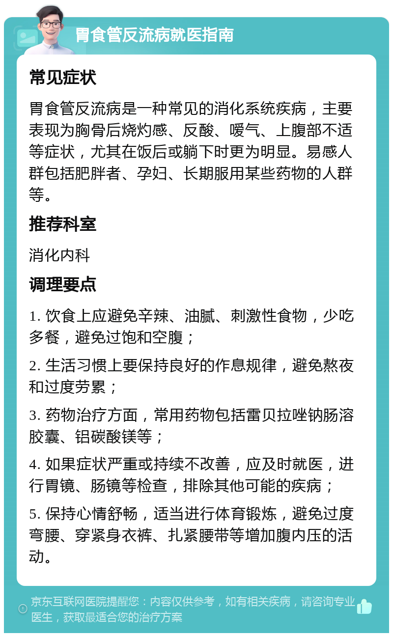 胃食管反流病就医指南 常见症状 胃食管反流病是一种常见的消化系统疾病，主要表现为胸骨后烧灼感、反酸、嗳气、上腹部不适等症状，尤其在饭后或躺下时更为明显。易感人群包括肥胖者、孕妇、长期服用某些药物的人群等。 推荐科室 消化内科 调理要点 1. 饮食上应避免辛辣、油腻、刺激性食物，少吃多餐，避免过饱和空腹； 2. 生活习惯上要保持良好的作息规律，避免熬夜和过度劳累； 3. 药物治疗方面，常用药物包括雷贝拉唑钠肠溶胶囊、铝碳酸镁等； 4. 如果症状严重或持续不改善，应及时就医，进行胃镜、肠镜等检查，排除其他可能的疾病； 5. 保持心情舒畅，适当进行体育锻炼，避免过度弯腰、穿紧身衣裤、扎紧腰带等增加腹内压的活动。