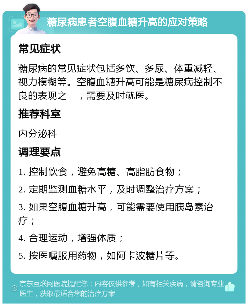 糖尿病患者空腹血糖升高的应对策略 常见症状 糖尿病的常见症状包括多饮、多尿、体重减轻、视力模糊等。空腹血糖升高可能是糖尿病控制不良的表现之一，需要及时就医。 推荐科室 内分泌科 调理要点 1. 控制饮食，避免高糖、高脂肪食物； 2. 定期监测血糖水平，及时调整治疗方案； 3. 如果空腹血糖升高，可能需要使用胰岛素治疗； 4. 合理运动，增强体质； 5. 按医嘱服用药物，如阿卡波糖片等。