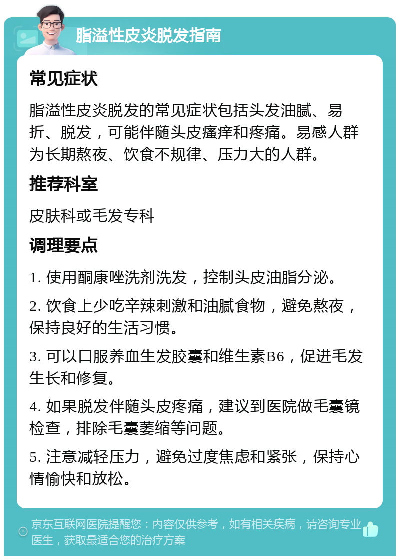 脂溢性皮炎脱发指南 常见症状 脂溢性皮炎脱发的常见症状包括头发油腻、易折、脱发，可能伴随头皮瘙痒和疼痛。易感人群为长期熬夜、饮食不规律、压力大的人群。 推荐科室 皮肤科或毛发专科 调理要点 1. 使用酮康唑洗剂洗发，控制头皮油脂分泌。 2. 饮食上少吃辛辣刺激和油腻食物，避免熬夜，保持良好的生活习惯。 3. 可以口服养血生发胶囊和维生素B6，促进毛发生长和修复。 4. 如果脱发伴随头皮疼痛，建议到医院做毛囊镜检查，排除毛囊萎缩等问题。 5. 注意减轻压力，避免过度焦虑和紧张，保持心情愉快和放松。