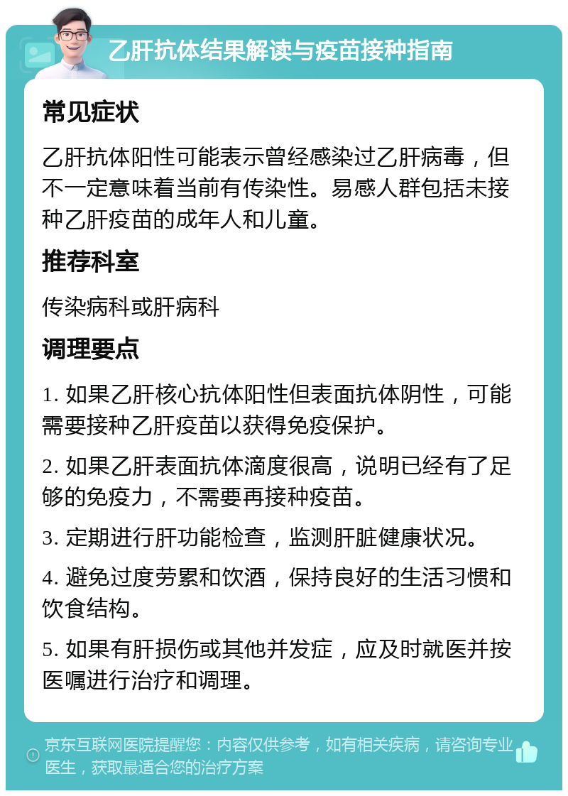 乙肝抗体结果解读与疫苗接种指南 常见症状 乙肝抗体阳性可能表示曾经感染过乙肝病毒，但不一定意味着当前有传染性。易感人群包括未接种乙肝疫苗的成年人和儿童。 推荐科室 传染病科或肝病科 调理要点 1. 如果乙肝核心抗体阳性但表面抗体阴性，可能需要接种乙肝疫苗以获得免疫保护。 2. 如果乙肝表面抗体滴度很高，说明已经有了足够的免疫力，不需要再接种疫苗。 3. 定期进行肝功能检查，监测肝脏健康状况。 4. 避免过度劳累和饮酒，保持良好的生活习惯和饮食结构。 5. 如果有肝损伤或其他并发症，应及时就医并按医嘱进行治疗和调理。