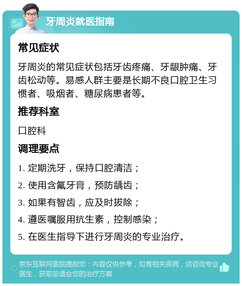 牙周炎就医指南 常见症状 牙周炎的常见症状包括牙齿疼痛、牙龈肿痛、牙齿松动等。易感人群主要是长期不良口腔卫生习惯者、吸烟者、糖尿病患者等。 推荐科室 口腔科 调理要点 1. 定期洗牙，保持口腔清洁； 2. 使用含氟牙膏，预防龋齿； 3. 如果有智齿，应及时拔除； 4. 遵医嘱服用抗生素，控制感染； 5. 在医生指导下进行牙周炎的专业治疗。