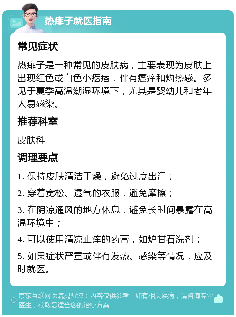 热痱子就医指南 常见症状 热痱子是一种常见的皮肤病，主要表现为皮肤上出现红色或白色小疙瘩，伴有瘙痒和灼热感。多见于夏季高温潮湿环境下，尤其是婴幼儿和老年人易感染。 推荐科室 皮肤科 调理要点 1. 保持皮肤清洁干燥，避免过度出汗； 2. 穿着宽松、透气的衣服，避免摩擦； 3. 在阴凉通风的地方休息，避免长时间暴露在高温环境中； 4. 可以使用清凉止痒的药膏，如炉甘石洗剂； 5. 如果症状严重或伴有发热、感染等情况，应及时就医。