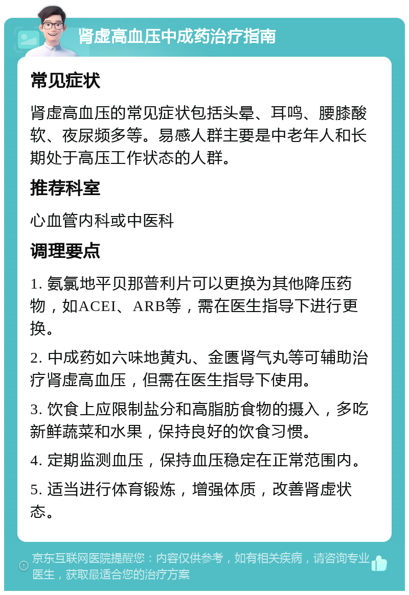 肾虚高血压中成药治疗指南 常见症状 肾虚高血压的常见症状包括头晕、耳鸣、腰膝酸软、夜尿频多等。易感人群主要是中老年人和长期处于高压工作状态的人群。 推荐科室 心血管内科或中医科 调理要点 1. 氨氯地平贝那普利片可以更换为其他降压药物，如ACEI、ARB等，需在医生指导下进行更换。 2. 中成药如六味地黄丸、金匮肾气丸等可辅助治疗肾虚高血压，但需在医生指导下使用。 3. 饮食上应限制盐分和高脂肪食物的摄入，多吃新鲜蔬菜和水果，保持良好的饮食习惯。 4. 定期监测血压，保持血压稳定在正常范围内。 5. 适当进行体育锻炼，增强体质，改善肾虚状态。