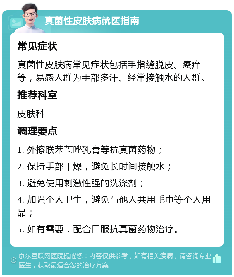 真菌性皮肤病就医指南 常见症状 真菌性皮肤病常见症状包括手指缝脱皮、瘙痒等，易感人群为手部多汗、经常接触水的人群。 推荐科室 皮肤科 调理要点 1. 外擦联苯苄唑乳膏等抗真菌药物； 2. 保持手部干燥，避免长时间接触水； 3. 避免使用刺激性强的洗涤剂； 4. 加强个人卫生，避免与他人共用毛巾等个人用品； 5. 如有需要，配合口服抗真菌药物治疗。