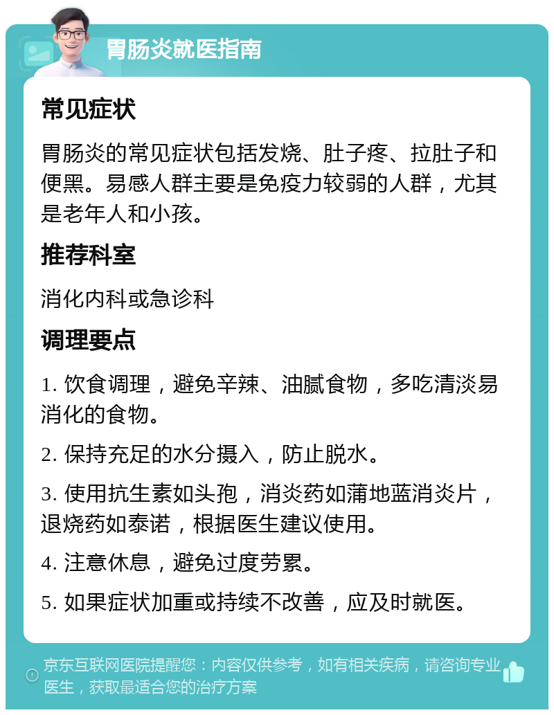 胃肠炎就医指南 常见症状 胃肠炎的常见症状包括发烧、肚子疼、拉肚子和便黑。易感人群主要是免疫力较弱的人群，尤其是老年人和小孩。 推荐科室 消化内科或急诊科 调理要点 1. 饮食调理，避免辛辣、油腻食物，多吃清淡易消化的食物。 2. 保持充足的水分摄入，防止脱水。 3. 使用抗生素如头孢，消炎药如蒲地蓝消炎片，退烧药如泰诺，根据医生建议使用。 4. 注意休息，避免过度劳累。 5. 如果症状加重或持续不改善，应及时就医。