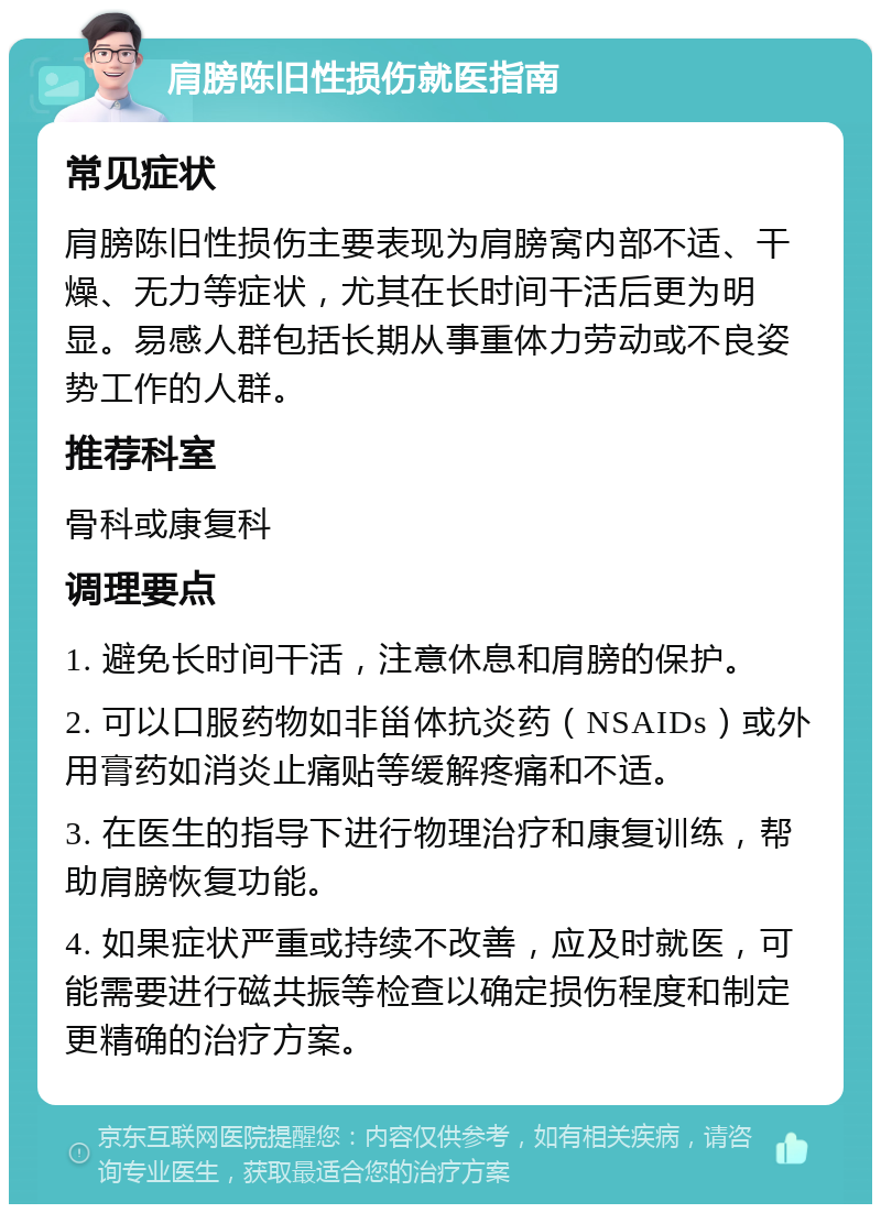 肩膀陈旧性损伤就医指南 常见症状 肩膀陈旧性损伤主要表现为肩膀窝内部不适、干燥、无力等症状，尤其在长时间干活后更为明显。易感人群包括长期从事重体力劳动或不良姿势工作的人群。 推荐科室 骨科或康复科 调理要点 1. 避免长时间干活，注意休息和肩膀的保护。 2. 可以口服药物如非甾体抗炎药（NSAIDs）或外用膏药如消炎止痛贴等缓解疼痛和不适。 3. 在医生的指导下进行物理治疗和康复训练，帮助肩膀恢复功能。 4. 如果症状严重或持续不改善，应及时就医，可能需要进行磁共振等检查以确定损伤程度和制定更精确的治疗方案。