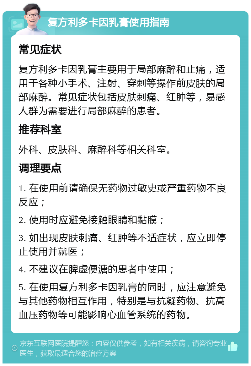 复方利多卡因乳膏使用指南 常见症状 复方利多卡因乳膏主要用于局部麻醉和止痛，适用于各种小手术、注射、穿刺等操作前皮肤的局部麻醉。常见症状包括皮肤刺痛、红肿等，易感人群为需要进行局部麻醉的患者。 推荐科室 外科、皮肤科、麻醉科等相关科室。 调理要点 1. 在使用前请确保无药物过敏史或严重药物不良反应； 2. 使用时应避免接触眼睛和黏膜； 3. 如出现皮肤刺痛、红肿等不适症状，应立即停止使用并就医； 4. 不建议在脾虚便溏的患者中使用； 5. 在使用复方利多卡因乳膏的同时，应注意避免与其他药物相互作用，特别是与抗凝药物、抗高血压药物等可能影响心血管系统的药物。