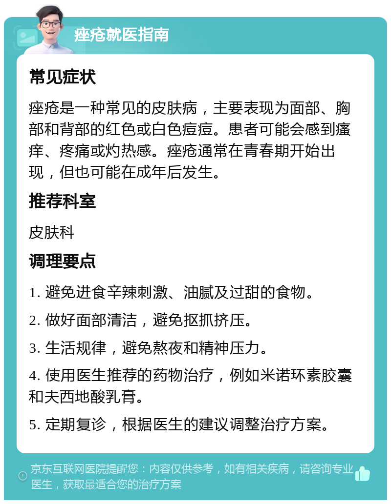 痤疮就医指南 常见症状 痤疮是一种常见的皮肤病，主要表现为面部、胸部和背部的红色或白色痘痘。患者可能会感到瘙痒、疼痛或灼热感。痤疮通常在青春期开始出现，但也可能在成年后发生。 推荐科室 皮肤科 调理要点 1. 避免进食辛辣刺激、油腻及过甜的食物。 2. 做好面部清洁，避免抠抓挤压。 3. 生活规律，避免熬夜和精神压力。 4. 使用医生推荐的药物治疗，例如米诺环素胶囊和夫西地酸乳膏。 5. 定期复诊，根据医生的建议调整治疗方案。