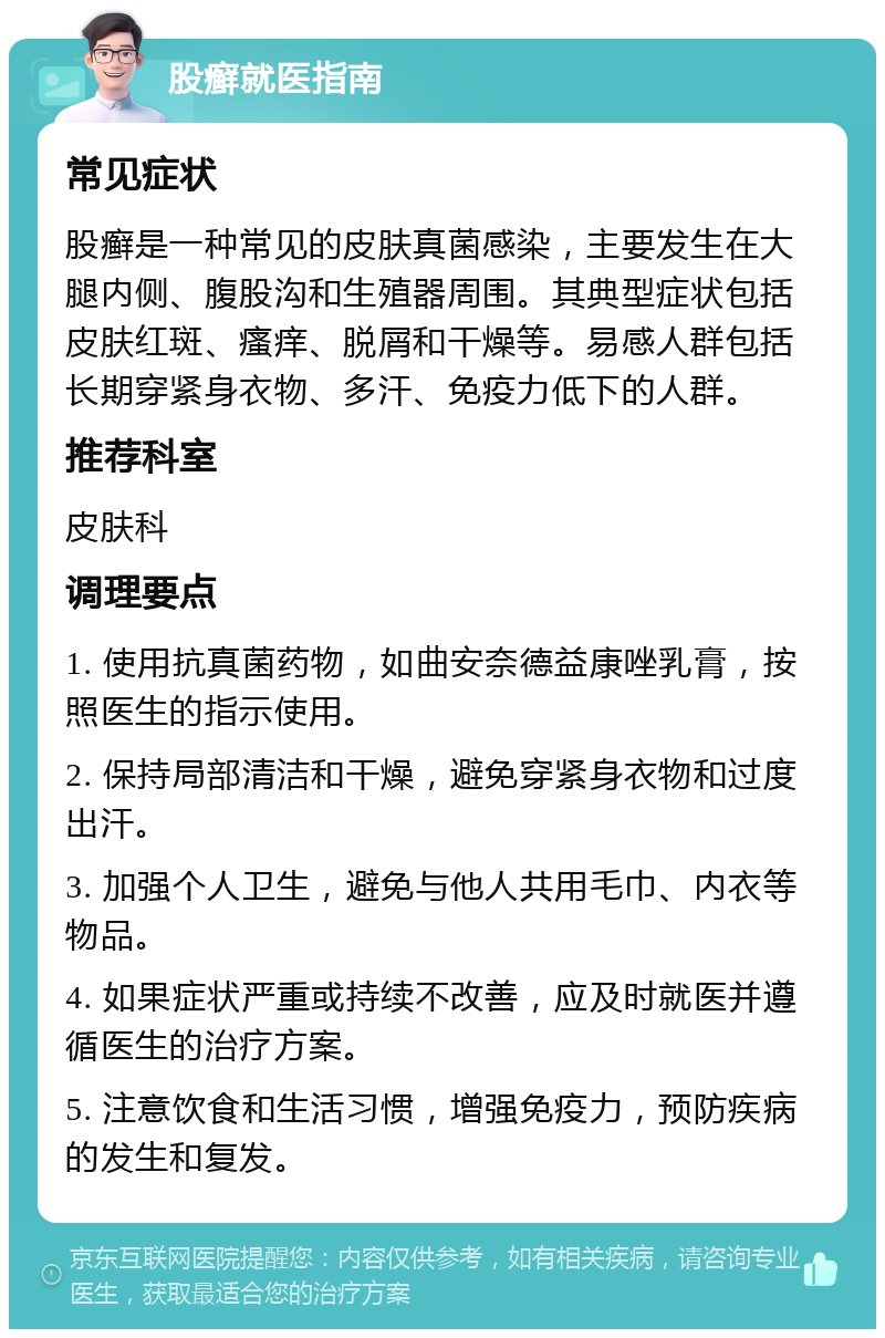 股癣就医指南 常见症状 股癣是一种常见的皮肤真菌感染，主要发生在大腿内侧、腹股沟和生殖器周围。其典型症状包括皮肤红斑、瘙痒、脱屑和干燥等。易感人群包括长期穿紧身衣物、多汗、免疫力低下的人群。 推荐科室 皮肤科 调理要点 1. 使用抗真菌药物，如曲安奈德益康唑乳膏，按照医生的指示使用。 2. 保持局部清洁和干燥，避免穿紧身衣物和过度出汗。 3. 加强个人卫生，避免与他人共用毛巾、内衣等物品。 4. 如果症状严重或持续不改善，应及时就医并遵循医生的治疗方案。 5. 注意饮食和生活习惯，增强免疫力，预防疾病的发生和复发。