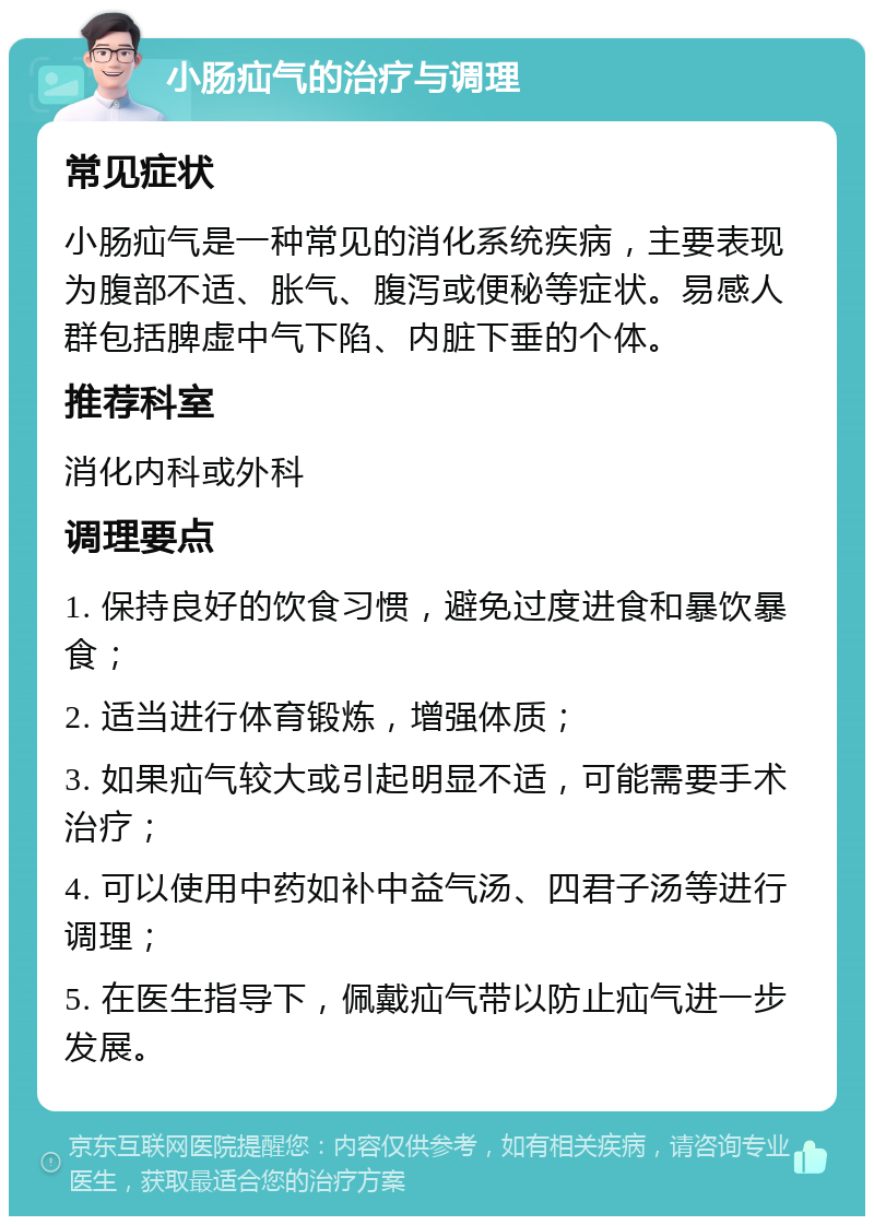 小肠疝气的治疗与调理 常见症状 小肠疝气是一种常见的消化系统疾病，主要表现为腹部不适、胀气、腹泻或便秘等症状。易感人群包括脾虚中气下陷、内脏下垂的个体。 推荐科室 消化内科或外科 调理要点 1. 保持良好的饮食习惯，避免过度进食和暴饮暴食； 2. 适当进行体育锻炼，增强体质； 3. 如果疝气较大或引起明显不适，可能需要手术治疗； 4. 可以使用中药如补中益气汤、四君子汤等进行调理； 5. 在医生指导下，佩戴疝气带以防止疝气进一步发展。