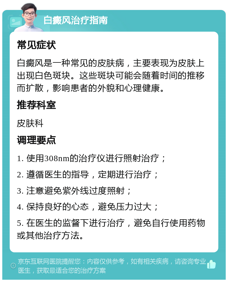 白癜风治疗指南 常见症状 白癜风是一种常见的皮肤病，主要表现为皮肤上出现白色斑块。这些斑块可能会随着时间的推移而扩散，影响患者的外貌和心理健康。 推荐科室 皮肤科 调理要点 1. 使用308nm的治疗仪进行照射治疗； 2. 遵循医生的指导，定期进行治疗； 3. 注意避免紫外线过度照射； 4. 保持良好的心态，避免压力过大； 5. 在医生的监督下进行治疗，避免自行使用药物或其他治疗方法。