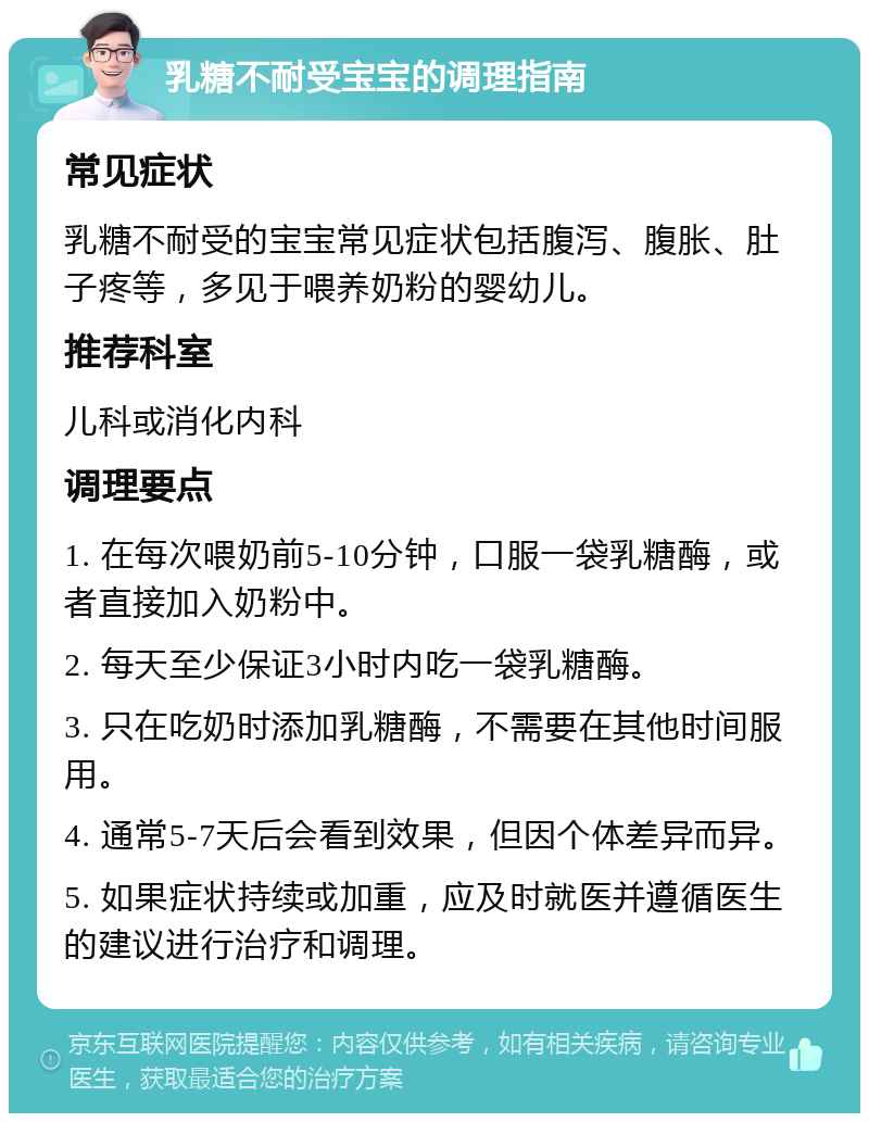 乳糖不耐受宝宝的调理指南 常见症状 乳糖不耐受的宝宝常见症状包括腹泻、腹胀、肚子疼等，多见于喂养奶粉的婴幼儿。 推荐科室 儿科或消化内科 调理要点 1. 在每次喂奶前5-10分钟，口服一袋乳糖酶，或者直接加入奶粉中。 2. 每天至少保证3小时内吃一袋乳糖酶。 3. 只在吃奶时添加乳糖酶，不需要在其他时间服用。 4. 通常5-7天后会看到效果，但因个体差异而异。 5. 如果症状持续或加重，应及时就医并遵循医生的建议进行治疗和调理。