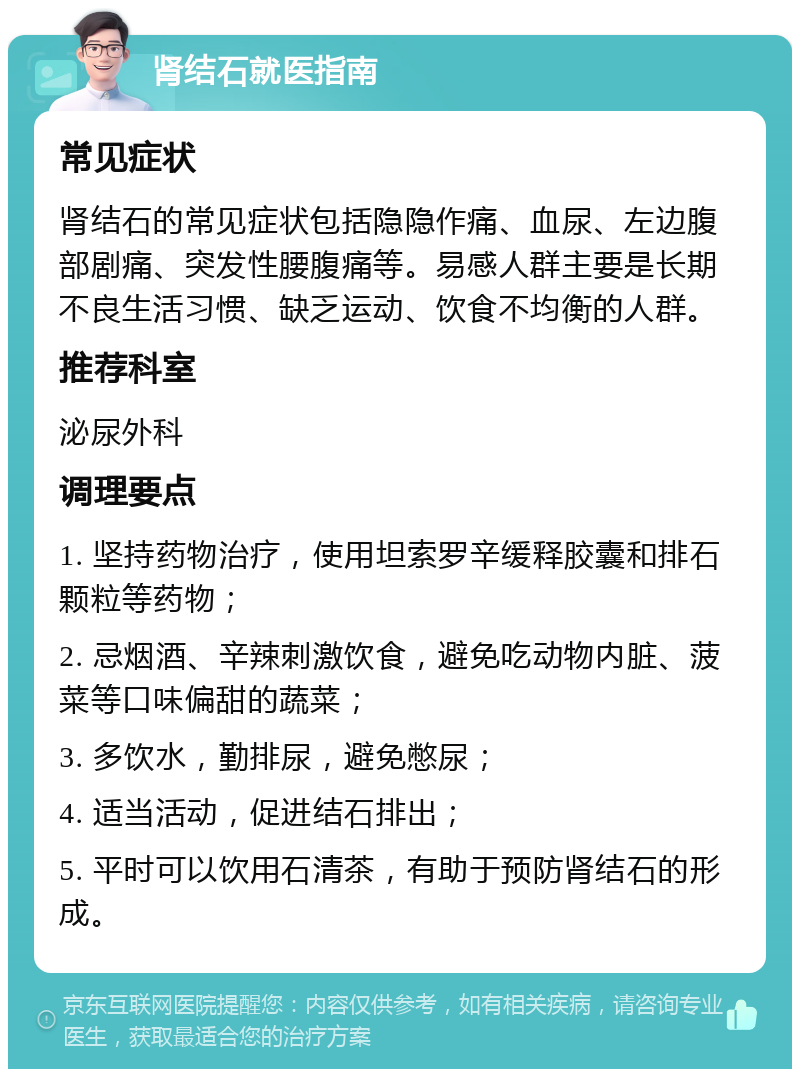 肾结石就医指南 常见症状 肾结石的常见症状包括隐隐作痛、血尿、左边腹部剧痛、突发性腰腹痛等。易感人群主要是长期不良生活习惯、缺乏运动、饮食不均衡的人群。 推荐科室 泌尿外科 调理要点 1. 坚持药物治疗，使用坦索罗辛缓释胶囊和排石颗粒等药物； 2. 忌烟酒、辛辣刺激饮食，避免吃动物内脏、菠菜等口味偏甜的蔬菜； 3. 多饮水，勤排尿，避免憋尿； 4. 适当活动，促进结石排出； 5. 平时可以饮用石清茶，有助于预防肾结石的形成。